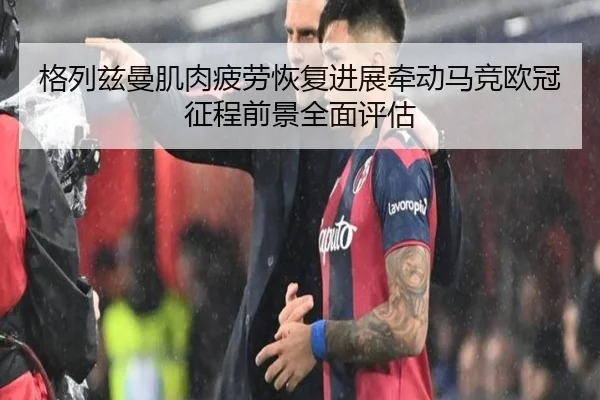 格列兹曼肌肉疲劳恢复进展牵动马竞欧冠征程前景全面评估