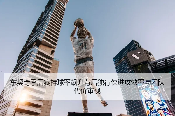 东契奇季后赛持球率飙升背后独行侠进攻效率与团队代价审视