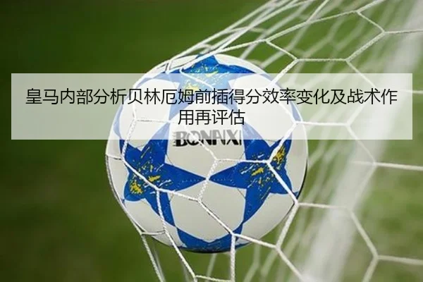 皇马内部分析贝林厄姆前插得分效率变化及战术作用再评估