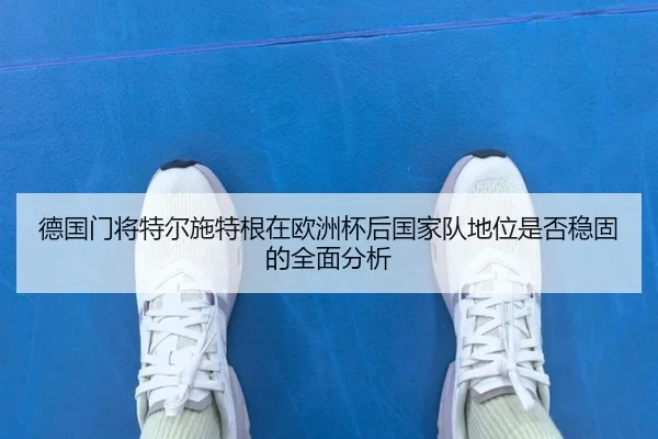 德国门将特尔施特根在欧洲杯后国家队地位是否稳固的全面分析