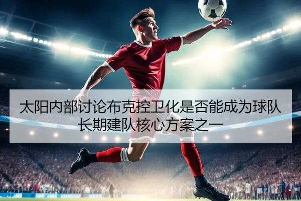 太阳内部讨论布克控卫化是否能成为球队长期建队核心方案之一