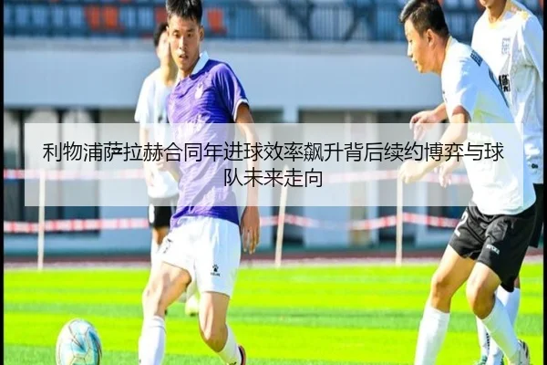 利物浦萨拉赫合同年进球效率飙升背后续约博弈与球队未来走向