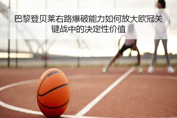 巴黎登贝莱右路爆破能力如何放大欧冠关键战中的决定性价值