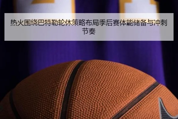 热火围绕巴特勒轮休策略布局季后赛体能储备与冲刺节奏