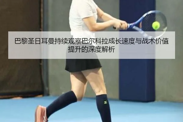 巴黎圣日耳曼持续观察巴尔科拉成长速度与战术价值提升的深度解析