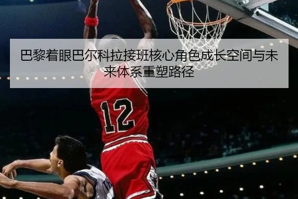 巴黎着眼巴尔科拉接班核心角色成长空间与未来体系重塑路径