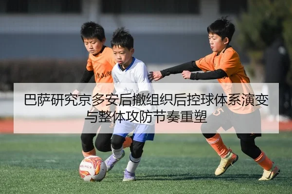 巴萨研究京多安后撤组织后控球体系演变与整体攻防节奏重塑