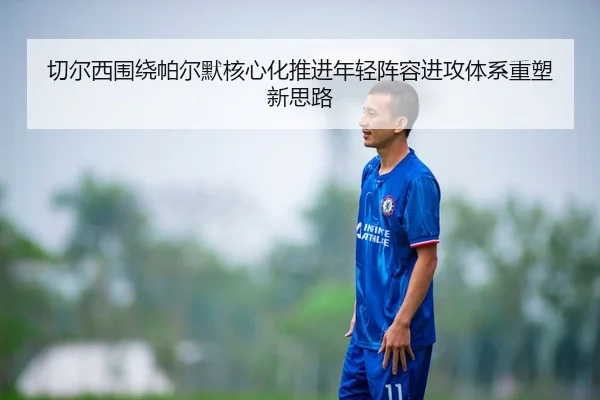 切尔西围绕帕尔默核心化推进年轻阵容进攻体系重塑新思路