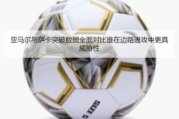 亚马尔与萨卡突破数据全面对比谁在边路进攻中更具威胁性