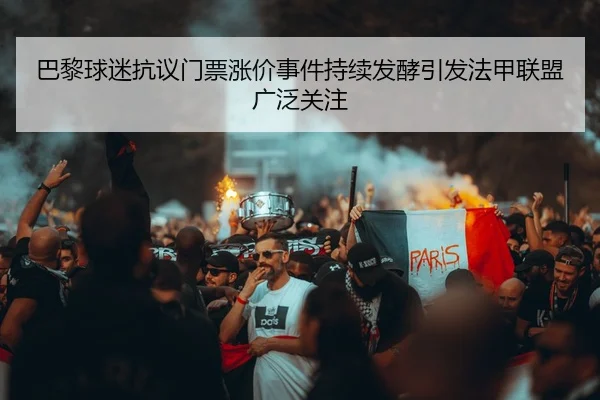 巴黎球迷抗议门票涨价事件持续发酵引发法甲联盟广泛关注