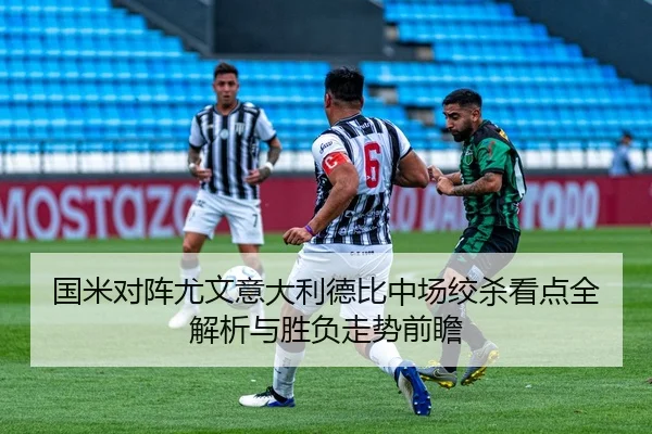 国米对阵尤文意大利德比中场绞杀看点全解析与胜负走势前瞻