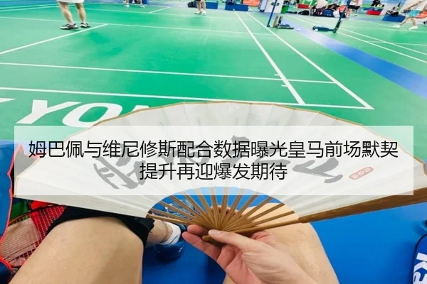 姆巴佩与维尼修斯配合数据曝光皇马前场默契提升再迎爆发期待